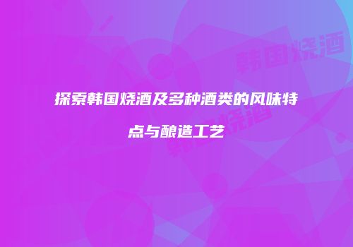 探索韩国烧酒及多种酒类的风味特点与酿造工艺