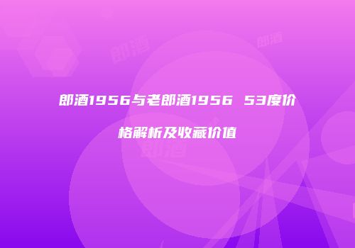 郎酒1956与老郎酒1956 53度价格解析及收藏价值