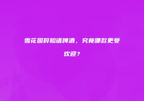 雪花国粹脸谱啤酒，究竟哪款更受欢迎？