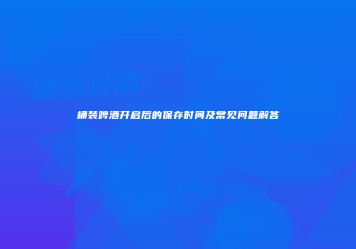 桶装啤酒开启后的保存时间及常见问题解答
