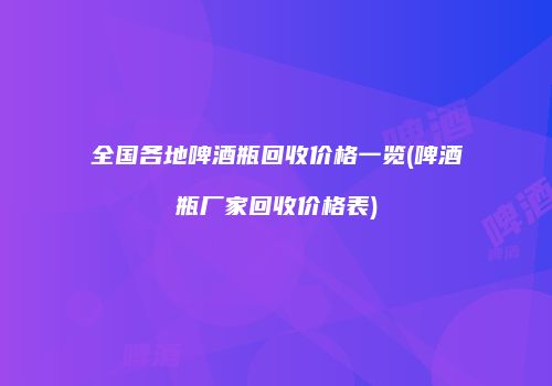 全国各地啤酒瓶回收价格一览(啤酒瓶厂家回收价格表)
