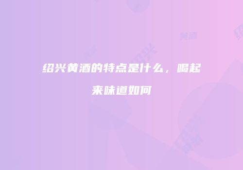 绍兴黄酒的特点是什么，喝起来味道如何