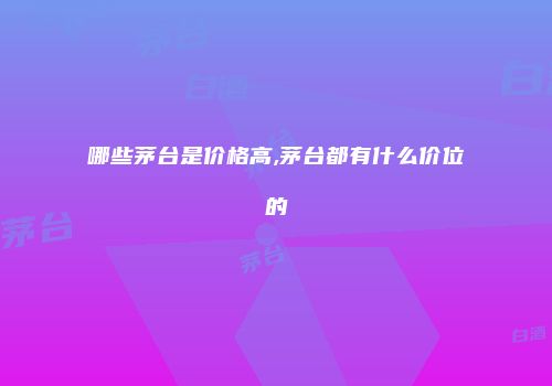 哪些茅台是价格高,茅台都有什么价位的