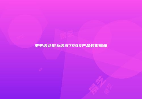 景芝酒业滋补酒与7999产品知识解析