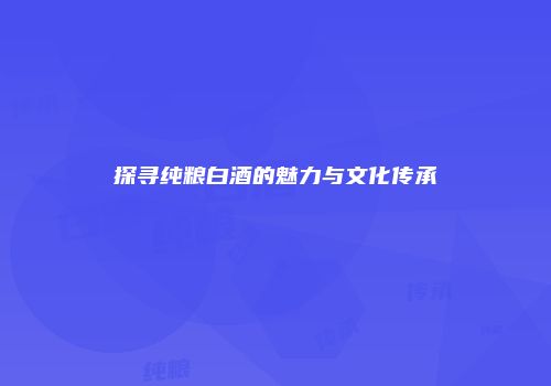 探寻纯粮白酒的魅力与文化传承