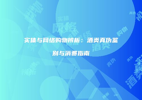 实体与网络购物辨析：酒类真伪鉴别与消费指南