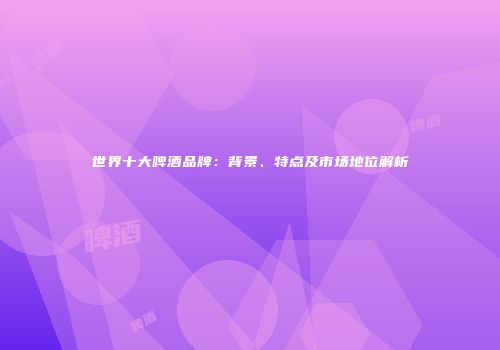 世界十大啤酒品牌：背景、特点及市场地位解析
