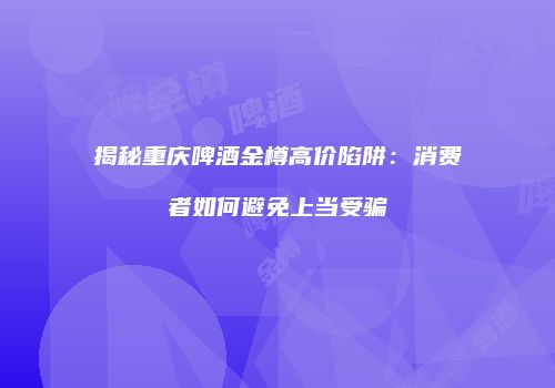 揭秘重庆啤酒金樽高价陷阱：消费者如何避免上当受骗