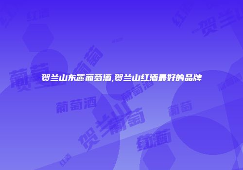 贺兰山东麓葡萄酒,贺兰山红酒最好的品牌