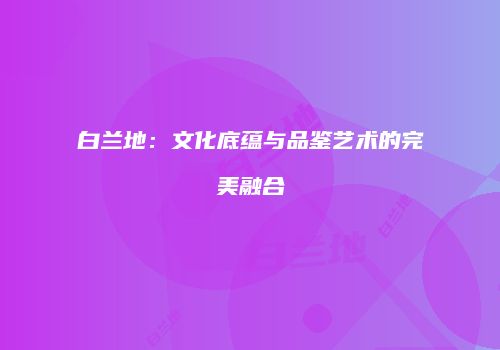 白兰地：文化底蕴与品鉴艺术的完美融合