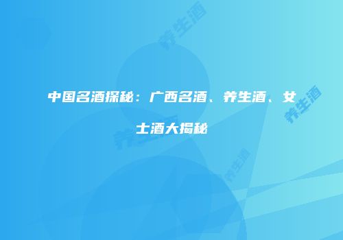 中国名酒探秘：广西名酒、养生酒、女士酒大揭秘