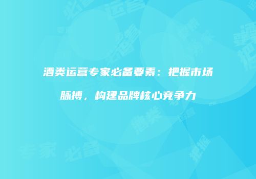 酒类运营专家必备要素：把握市场脉搏，构建品牌核心竞争力