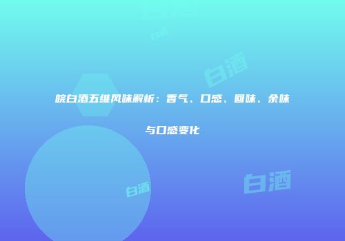 皖白酒五维风味解析：香气、口感、回味、余味与口感变化