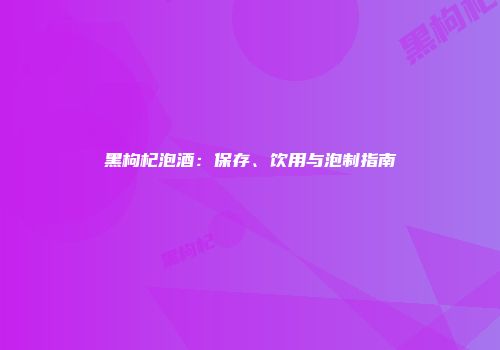 黑枸杞泡酒：保存、饮用与泡制指南
