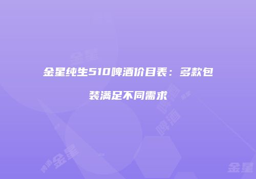 金星纯生510啤酒价目表：多款包装满足不同需求