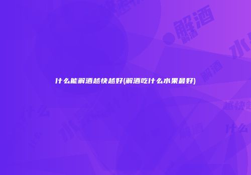 什么能解酒越快越好(解酒吃什么水果最好)