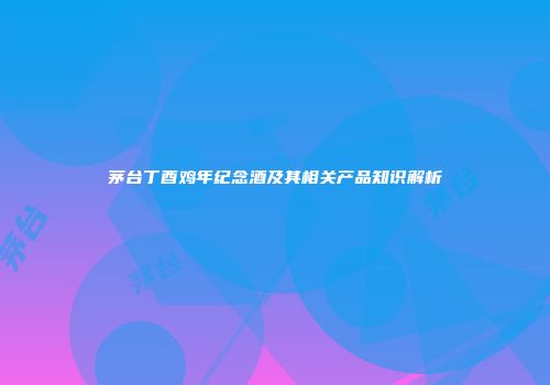 茅台丁酉鸡年纪念酒及其相关产品知识解析