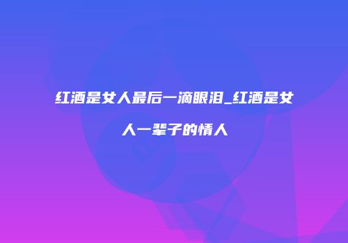 红酒是女人最后一滴眼泪_红酒是女人一辈子的情人