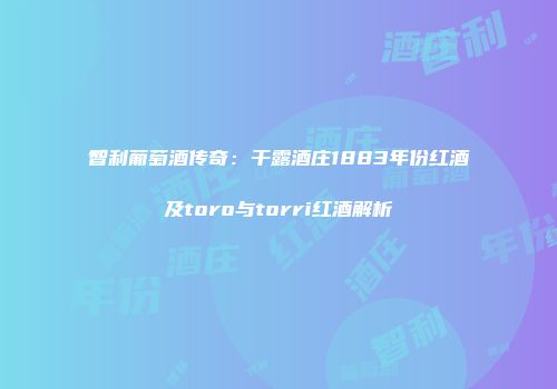 智利葡萄酒传奇：干露酒庄1883年份红酒及toro与torri红酒解析