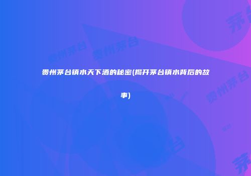 贵州茅台镇水天下酒的秘密(揭开茅台镇水背后的故事)