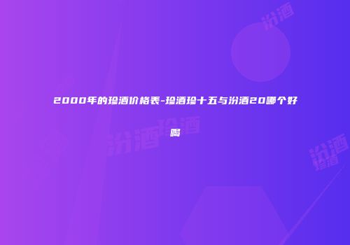 2000年的珍酒价格表-珍酒珍十五与汾酒20哪个好喝