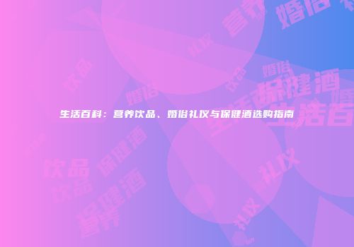 生活百科：营养饮品、婚俗礼仪与保健酒选购指南