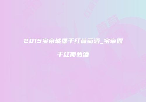 2015宝帝城堡干红葡萄酒_宝帝园干红葡萄酒