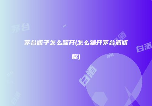 茅台瓶子怎么踩开(怎么踹开茅台酒瓶嘴)