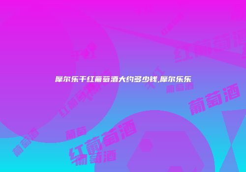摩尔乐干红葡萄酒大约多少钱,摩尔乐乐