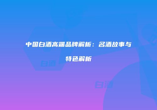 中国白酒高端品牌解析：名酒故事与特色解析