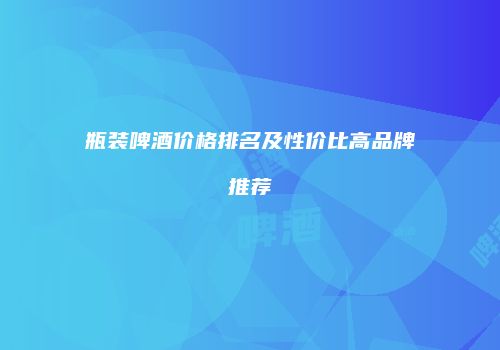 瓶装啤酒价格排名及性价比高品牌推荐