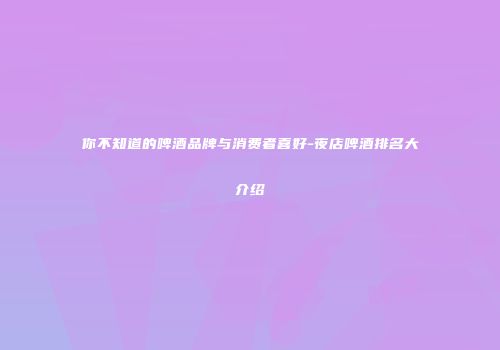 你不知道的啤酒品牌与消费者喜好-夜店啤酒排名大介绍