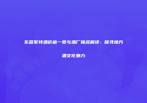 东营军特酒价格一览与酒厂排名解读：探寻地方酒文化魅力