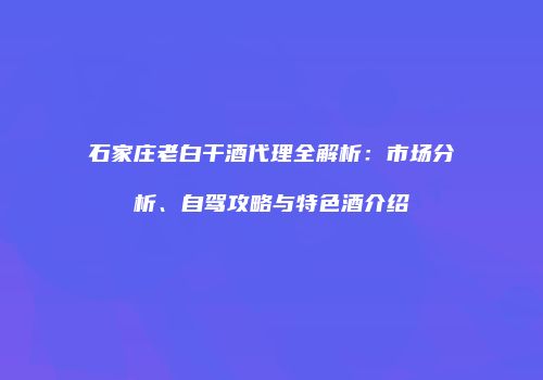 石家庄老白干酒代理全解析：市场分析、自驾攻略与特色酒介绍