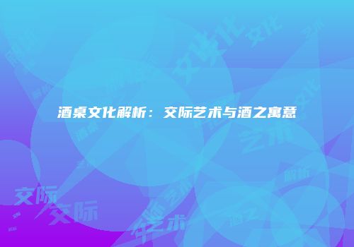 酒桌文化解析：交际艺术与酒之寓意