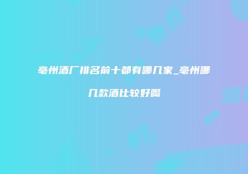 亳州酒厂排名前十都有哪几家_亳州哪几款酒比较好喝