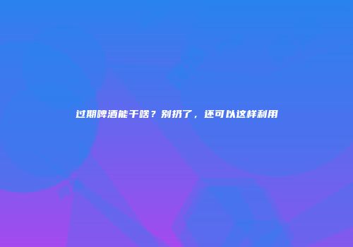 过期啤酒能干啥？别扔了，还可以这样利用