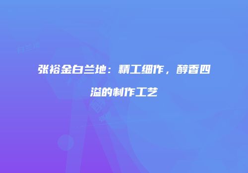 张裕金白兰地：精工细作，醇香四溢的制作工艺