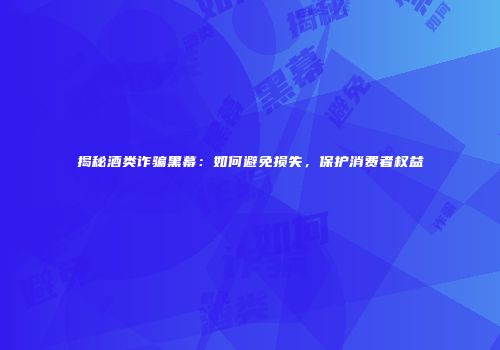 揭秘酒类诈骗黑幕：如何避免损失，保护消费者权益