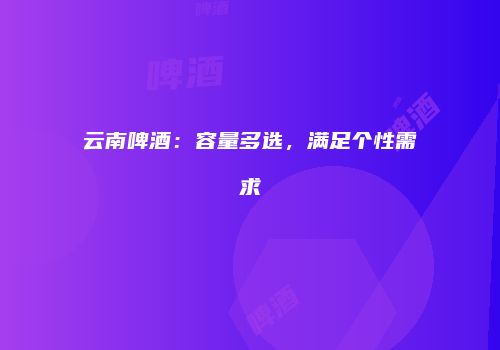 云南啤酒：容量多选，满足个性需求