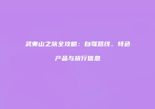 武夷山之旅全攻略：自驾路线、特色产品与旅行信息
