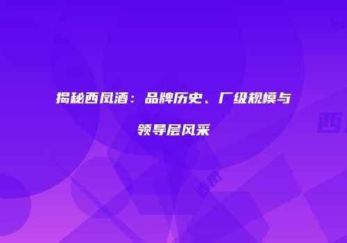 揭秘西凤酒：品牌历史、厂级规模与领导层风采