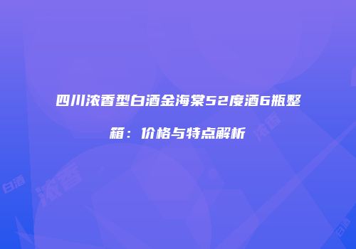 四川浓香型白酒金海棠52度酒6瓶整箱：价格与特点解析