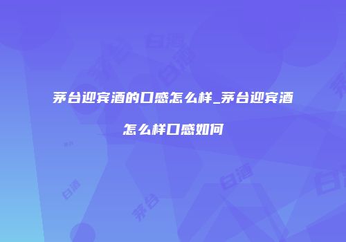 茅台迎宾酒的口感怎么样_茅台迎宾酒怎么样口感如何