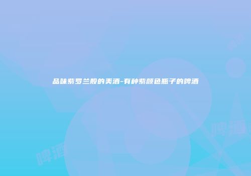 品味紫罗兰般的美酒-有种紫颜色瓶子的啤酒