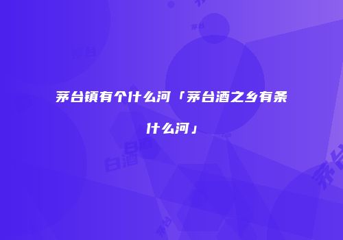 茅台镇有个什么河「茅台酒之乡有条什么河」