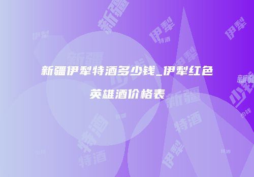 新疆伊犁特酒多少钱_伊犁红色英雄酒价格表