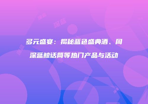 多元盛宴：揭秘蓝色盛典酒、周深蓝鲸话筒等热门产品与活动