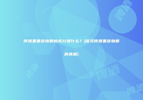 啤酒里黑色物质的成分是什么？(探寻啤酒黑色物质的真相)