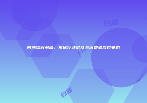 白酒掺假丑闻：揭秘行业混乱与消费者应对策略